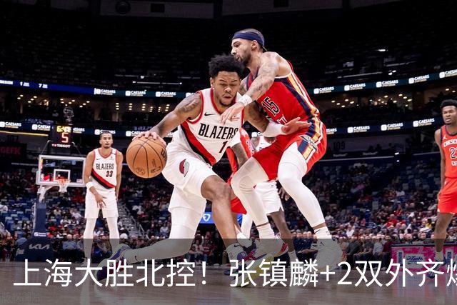 上海大胜北控！张镇麟+2双外齐爆，2首发辅助，廖三宁张帆死顶！